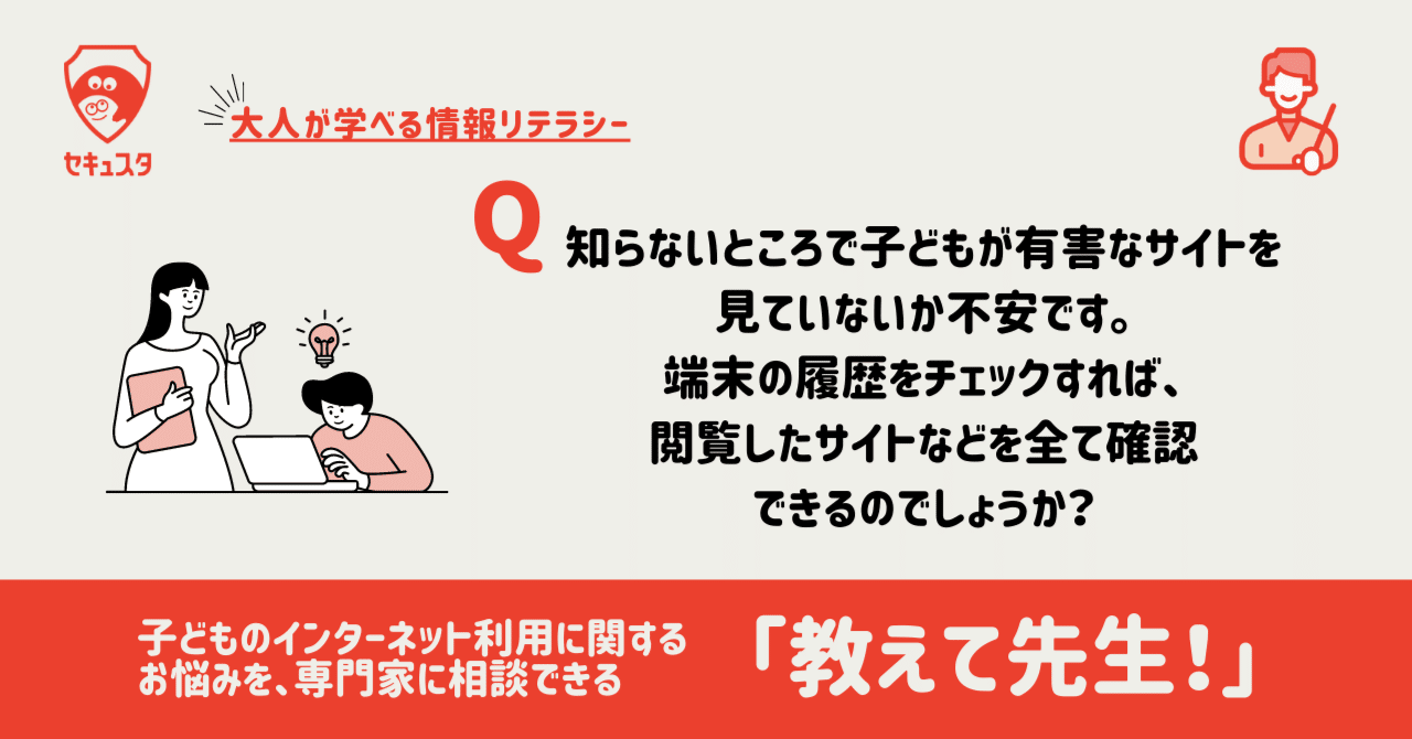 Q. 知らないところで子どもが有害なサイトを見ていないか不安です。端末の履歴をチェックすれば、閲覧したサイトなどを全て確認できるのでしょうか？｜セキュスタ  子ども安全情報局 | 子どもの安心・安全情報を定期的に配信