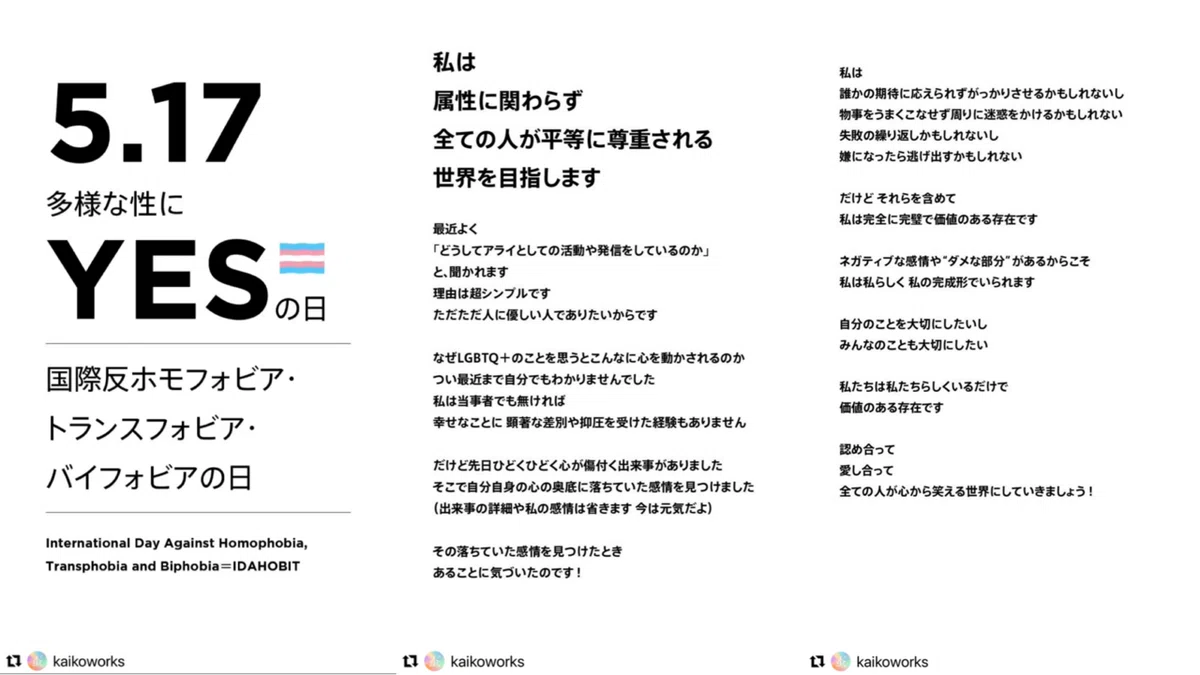 5.17 多様な性に YESの日 国際反ホモフォビア・トランスフォビア バイフォビアの日 International Day Against Homophobia, Transphobia and Biphobia=IDAHOBIT 私は 属性に関わらず 全ての人が平等に尊重される世界を目指します 最近よく 「どうしてアライとしての活動や発信をしているのか」 と、聞かれます 理由は超シンプルです ただただ人に優しい人でありたいからです なぜLGBTO+のことを思うとこんなに心を動かされるのか つい最近まで自分でもわかりませんでした 私は当事者でも無ければ 幸せなことに 顕著な差別や抑圧を受けた経験もありません だけど先日ひどくひどく心が傷付く出来事がありました そこで自分自身の心の奥底に落ちていた感情を見つけました (出来事の詳細や私の感情は省きます 今は元気だよ) その落ちていた感情を見つけたときあることに気づいたのです！ 私は 誰かの期待に応えられずがっかりさせるかもしれないし 物事をうまくこなせず周りに迷惑をかけるかもしれない 失敗の繰り返しかもしれないし 嫌になったら逃げ出すかもしれない だけど それらを含めて 私は完全に完璧で価値のある存在です ネガティブな感情や“ダメな部分”があるからこそ 私は私らしく私の完成形でいられます 自分のことを大切にしたいし みんなのことも大切にしたい 私たちは私たちらしくいるだけで価値のある存在です 認め合って 愛し合って 全ての人が心から笑える世界にしていきましょう！