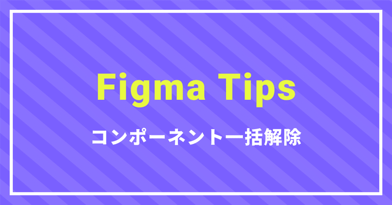 Figma tips〜コンポーネント一括解除〜