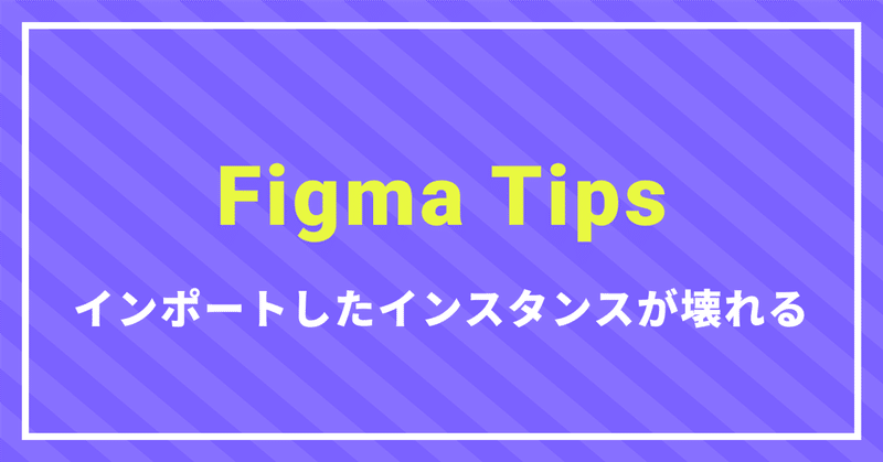 Figma tips〜インポートしたインスタンスが壊れる〜