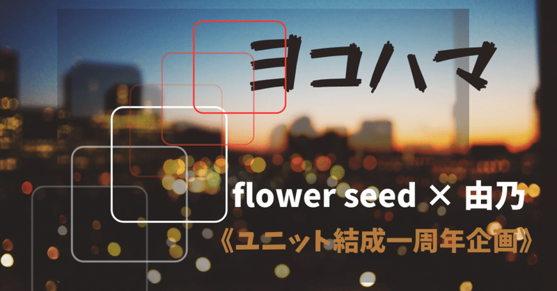 『ヨコハマ』flower seed ×由乃［ユニット結成一周年企画］