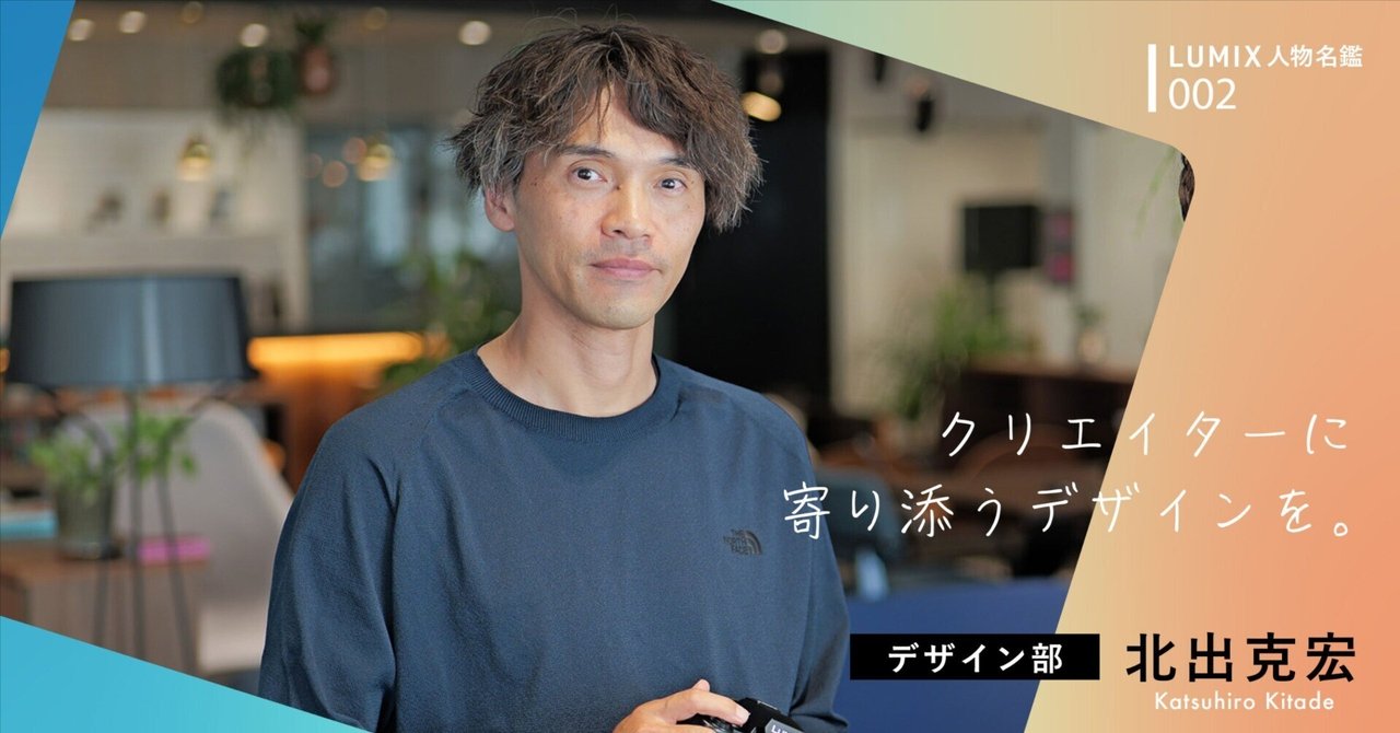 LUMIX人物名鑑_002】 「クリエイターに寄り添うデザインを」_北 LUMIX人物名鑑_002】 「クリエイターに寄り添うデザインを」_北