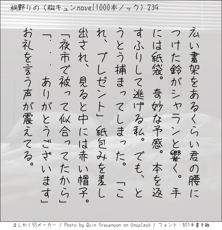 広い書架をあるくらい君の腰につけた鈴がシャランと響く。手には紙袋。奇妙な予感。本を返すふりして逃げる私。でも、とうとう捕まってしまった。「これ、プレゼント」紙包みを差し出され、見ると中には赤い帽子。「夜市で被って似合ってたから」「...ありがとうございます」お礼を言う声が震えてる。
#140字SS #140字小説 #短編小説 #ショートショート #超ショートショート #短編 #恋愛 #恋愛小説 

#恋愛物語 #胸キュンnovel1000本ノック #胸キュン #恋物語 #日記 #小説 #140字で恋する