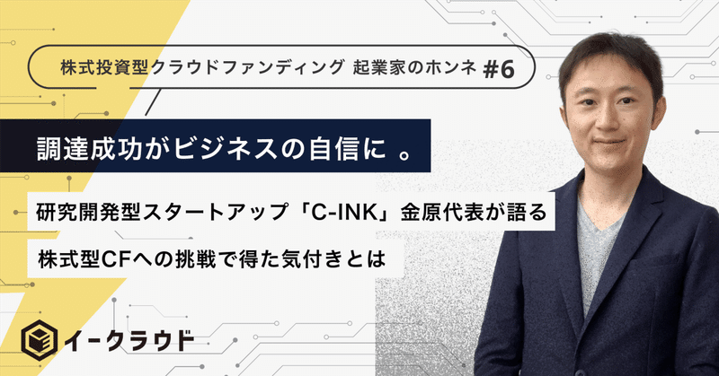 調達成功がビジネスの自信に！研究開発型スタートアップ「Ｃ－ＩＮＫ」金原代表が語る、株式型CFへの挑戦で得た気付きとは【起業家のホンネ #06】