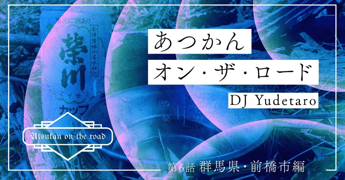 第6話 群馬県前橋市編|あつかんオン・ザ・ロード|DJ Yudetaro 第6話 群馬県前橋市編|あつかんオン・ザ・ロード|DJ Yudetaro