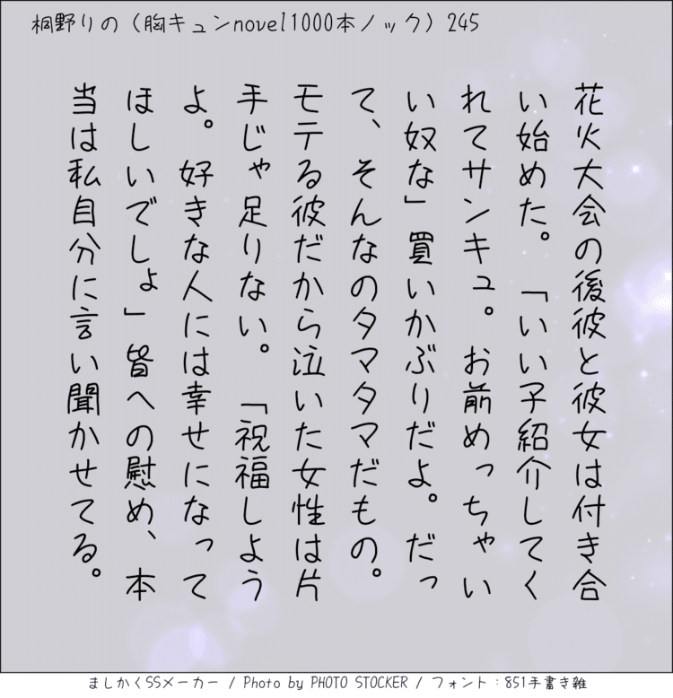 花火大会の後彼と彼女は付き合い始めた。「いい子紹介してくれてサンキュ。お前めっちゃいい奴な」買いかぶりだよ。だって、そんなのタマタマだもの。モテる彼だから泣いた女性は片手じゃ足りない。「祝福しようよ。好きな人には幸せになってほしいでしょ」皆への慰め、本当は私自分に言い聞かせてる。#140字SS #140字小説 #短編小説 #ショートショート #超ショートショート #短編 #恋愛 #恋愛小説 

#恋愛物語 #胸キュンnovel1000本ノック #胸キュン #恋物語 #日記 #小説 #140字で恋する