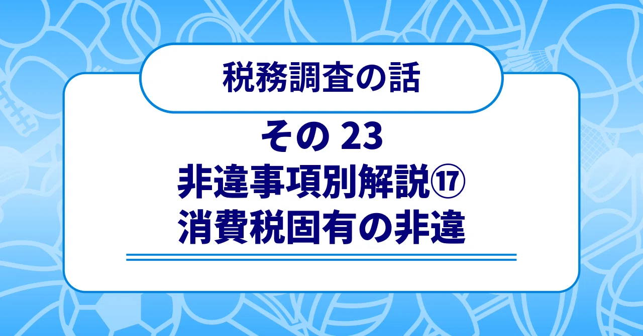 税務調査の話 その23 〜非違事項別解説⑰ 消費税固有の非違〜｜梶本