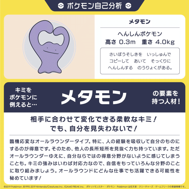 16の質問で自分をポケモンに例える自己分析をしてみたところ、「メタモン」でした。意外と当たってて悔しい。相性がいいタイプは、「ナッシー」「イーブイ」の人だそうです。該当した方は今すぐご連絡ください。
  
https://www.pokemon.co.jp/corporate/job/pokemoncenter/special/