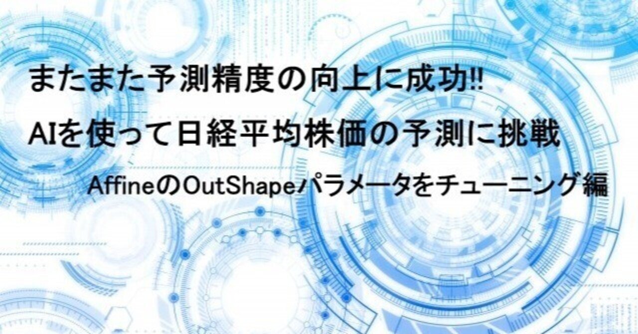 またまた予測精度の向上に成功!! AIを使って日経平均株価の予測に挑戦 AffineのOutShapeパラメータをチューニング編｜日曜プログラマー