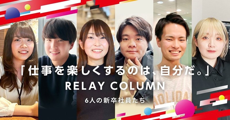 【RELAY COLUMN】“仕事を楽しくするのは、自分だ。”6人の新卒社員インタビュー＃1のイメージ画像