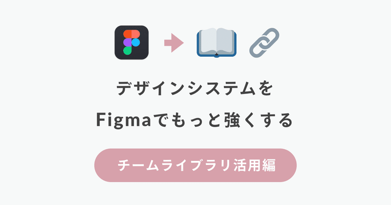 【チームライブラリ活用編】 デザインシステムを #Figma でもっと強くする