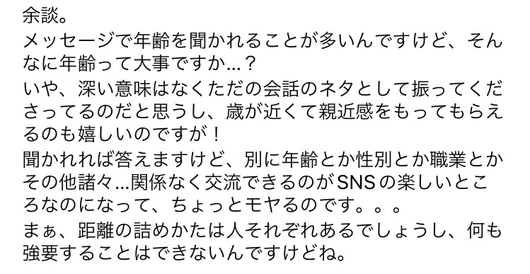 余談。 メッセージで年齢を聞かれることが多いんですけど、そんなに年齢って大事ですか…? いや、深い意味はなくただの会話のネタとして振ってくださってるのだと思うし、歳が近くて親近感をもってもらえるのも嬉しいのですが! 聞かれれば答えますけど、別に年齢とか性別とか職業とかその他諸々…関係なく交流できるのがSNSの楽しいところなのになって、ちょっとモヤるのです。。。 まぁ、距離の詰めかたは人それぞれあるでしょうし、何も強要することはできないんですけどね。