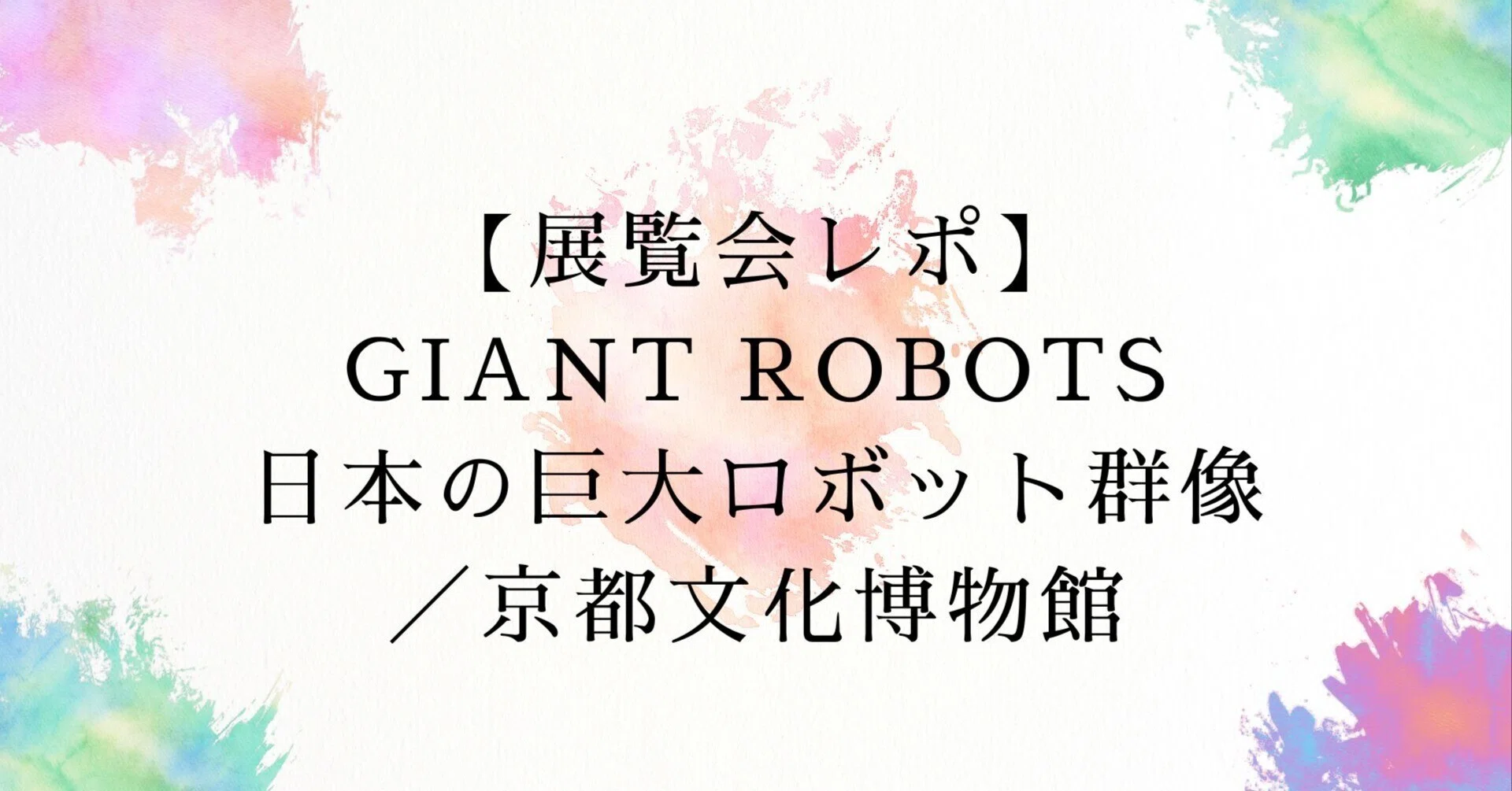 展覧会レポ】GIANT ROBOTS日本の巨大ロボット群像／京都文化博物館 