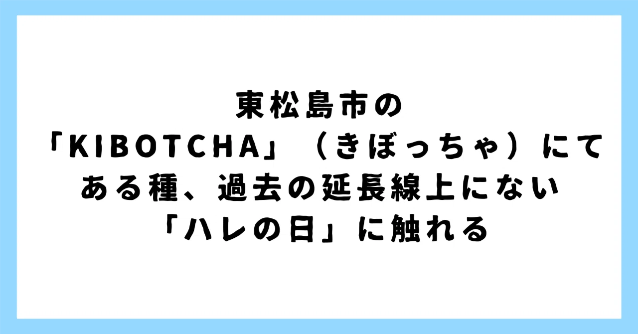 東松島市の「KIBOTCHA」（きぼっちゃ）にて、ある種、過去の延長線上に 