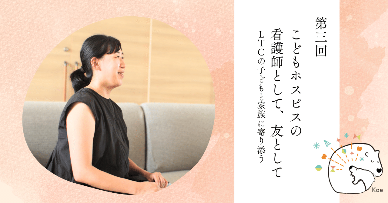 第3回 こどもホスピスの看護師として、友として LTCの子どもと家族に寄り添う｜Koe〜こどもホスピスのことを伝えるプロジェクト