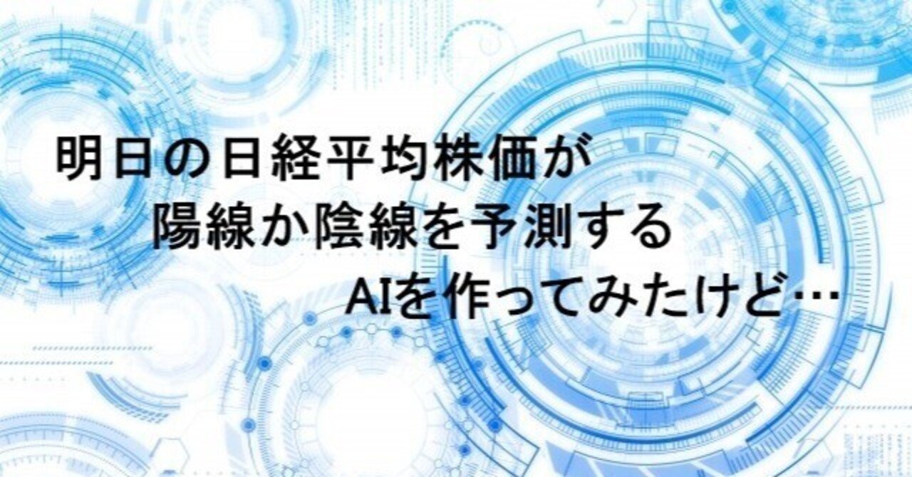 明日の日経平均株価が陽線か陰線を予測するAIを作ってみたけど…｜日曜プログラマー
