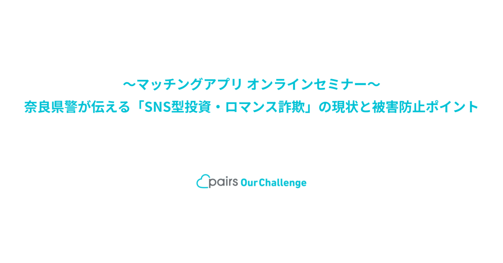 奈良市×ペアーズ 〜マッチングアプリ オンラインセミナー〜 奈良県警が伝える「SNS型投資・ロマンス詐欺」の現状と被害防止ポイント​｜Pairs  Our Challenge