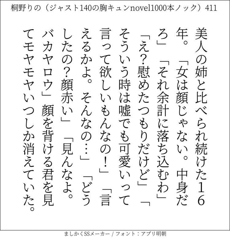 美人の姉と比べられ続けた16年。「女は顔じゃない。中身だろ」「それ余計に落ち込むわ」「え？慰めたつもりだけど」「そういう時は嘘でも可愛いって言って欲しいもんなの！」「言えるかよ。そんなの…」「どうしたの？顔赤い」｢見んなよ。バカヤロウ」顔を背ける君を見てモヤモヤいつしか消えていた。

#140字SS #140字小説 #短編小説 #ショートショート #超ショートショート  #恋愛 #胸キュンnovel1000本ノック #あの恋 #日記 #小説 #ジャスト140字 #ましかくSSメーカー