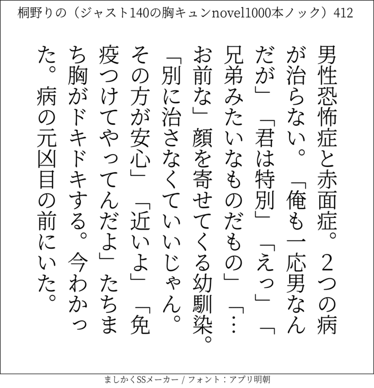 男性恐怖症と赤面症。2つの病が治らない。「俺も一応男なんだが」「君は特別」「えっ」「兄弟みたいなものだもの」「…お前な」顔を寄せてくる幼馴染。「別に治さなくていいじゃん。その方が安心」「近いよ」「免疫つけてやってんだよ」たちまち胸がドキドキする。今わかった。病の元凶目の前にいた。

#140字SS #140字小説 #短編小説 #ショートショート #超ショートショート  #恋愛 #胸キュンnovel1000本ノック #あの恋 #日記 #小説 #ジャスト140字 #ましかくSSメーカー