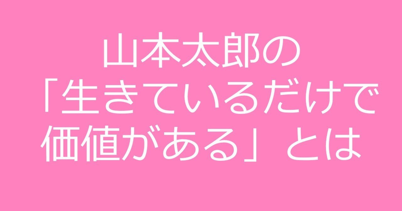 山本太郎が言う 生きているだけで価値がある とは どのような意味なのか Shino Note 山本太郎が言う 生きているだけで価値がある とは どのような意味なのか Shino Note