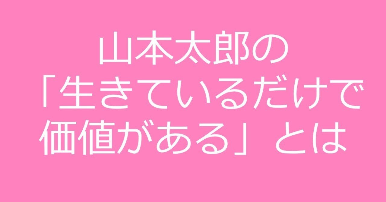 山本太郎が言う 生きているだけで価値がある とは どのような意味なのか Shino Note