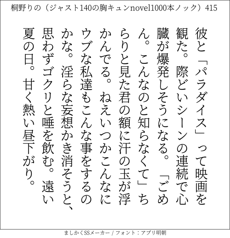 彼と「パラダイス」って映画を観た。際どいシーンの連続で心臓が爆発しそうになる。「ごめん。こんなのと知らなくて」ちらりと見た君の額に汗の玉が浮かんでる。ねえいつかこんなにウブな私達もこんな事をするのかな。淫らな妄想かき消そうと、思わずゴクリと唾を飲む。遠い夏の日。甘く熱い昼下がり。#140字SS #140字小説 #短編小説 #ショートショート #超ショートショート  #恋愛 #胸キュンnovel1000本ノック #あの恋 #日記 #小説 #ジャスト140字