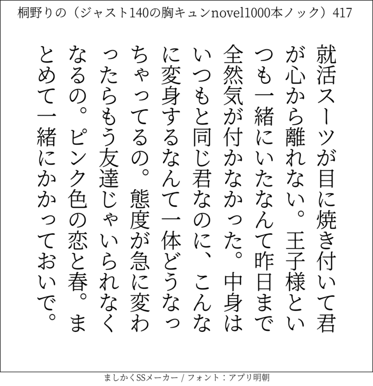 就活スーツが目に焼き付いて君が心から離れない。王子様といつも一緒にいたなんて昨日まで全然気が付かなかった。中身はいつもと同じ君なのに、こんなに変身するなんて一体どうなっちゃってるの。態度が急に変わったらもう友達じゃいられなくなるの。ピンク色の恋と春。まとめて一緒にかかっておいで。#140字SS #140字小説 #短編小説 #ショートショート #超ショートショート  #恋愛 #胸キュンnovel1000本ノック #あの恋 #日記 #小説 #ジャスト140字