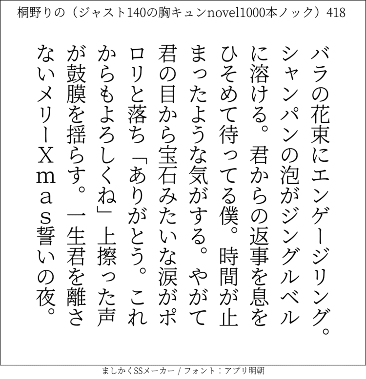 バラの花束にエンゲージリング。シャンパンの泡がジングルベルに溶ける。君からの返事を息をひそめて待ってる僕。時間が止まったような気がする。やがて君の目から宝石みたいな涙がポロリと落ち「ありがとう。これからもよろしくね」上擦った声が鼓膜を揺らす。一生君を離さない。MERYXmas。誓いの夜

#140字SS #140字小説 #短編小説 #ショートショート #超ショートショート  #恋愛 #胸キュンnovel1000本ノック #あの恋 #日記 #小説 #ジャスト140字