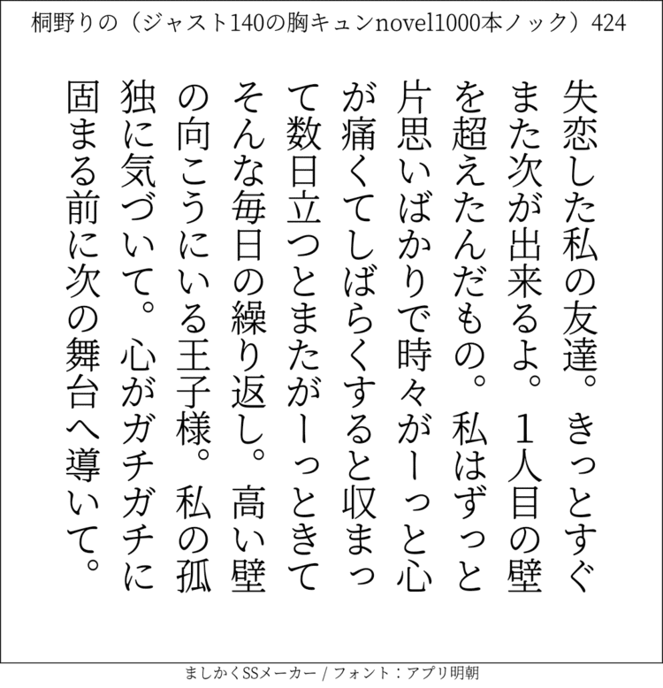 失恋した私の友達。きっとすぐまた次が出来るよ。1人目の壁を超えたんだもの。私はずっと片思いばかりで時々がーっと心が痛くてしばらくすると収まって数日立つとまたがーっときてそんな毎日の繰り返し。高い壁の向こうにいる王子様。私の孤独に気づいて。心がガチガチに固まる前に次の舞台へ導いて。

#140字SS #140字小説 #短編小説 #ショートショート #超ショートショート  #恋愛 #胸キュンnovel1000本ノック #あの恋 #日記 #小説 #ジャスト140字