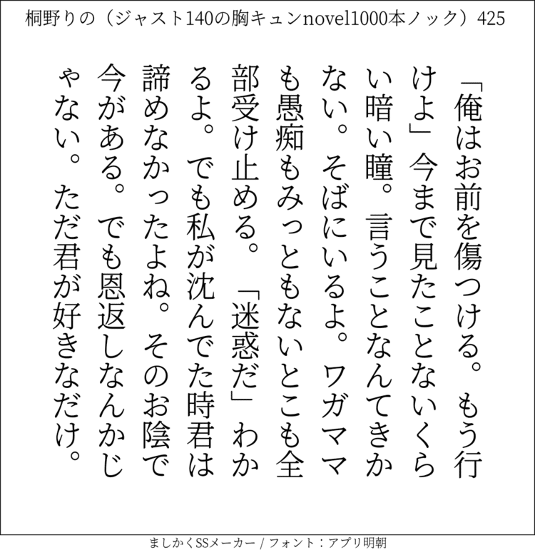 「俺はお前を傷つける。もう行けよ」今まで見たことないくらい暗い瞳。言うことなんてきかない。そばにいるよ。ワガママも愚痴もみっともないとこも全部受け止める。「迷惑だ」わかるよ。でも私が沈んでた時君は諦めなかったよね。そのお陰で今がある。でも恩返しなんかじゃない。ただ君が好きなだけ。

#140字SS #140字小説 #短編小説 #ショートショート #超ショートショート  #恋愛 #日記 #小説  https://t.co/etok77FwCq https://t.co/Xqu7WjmW5s