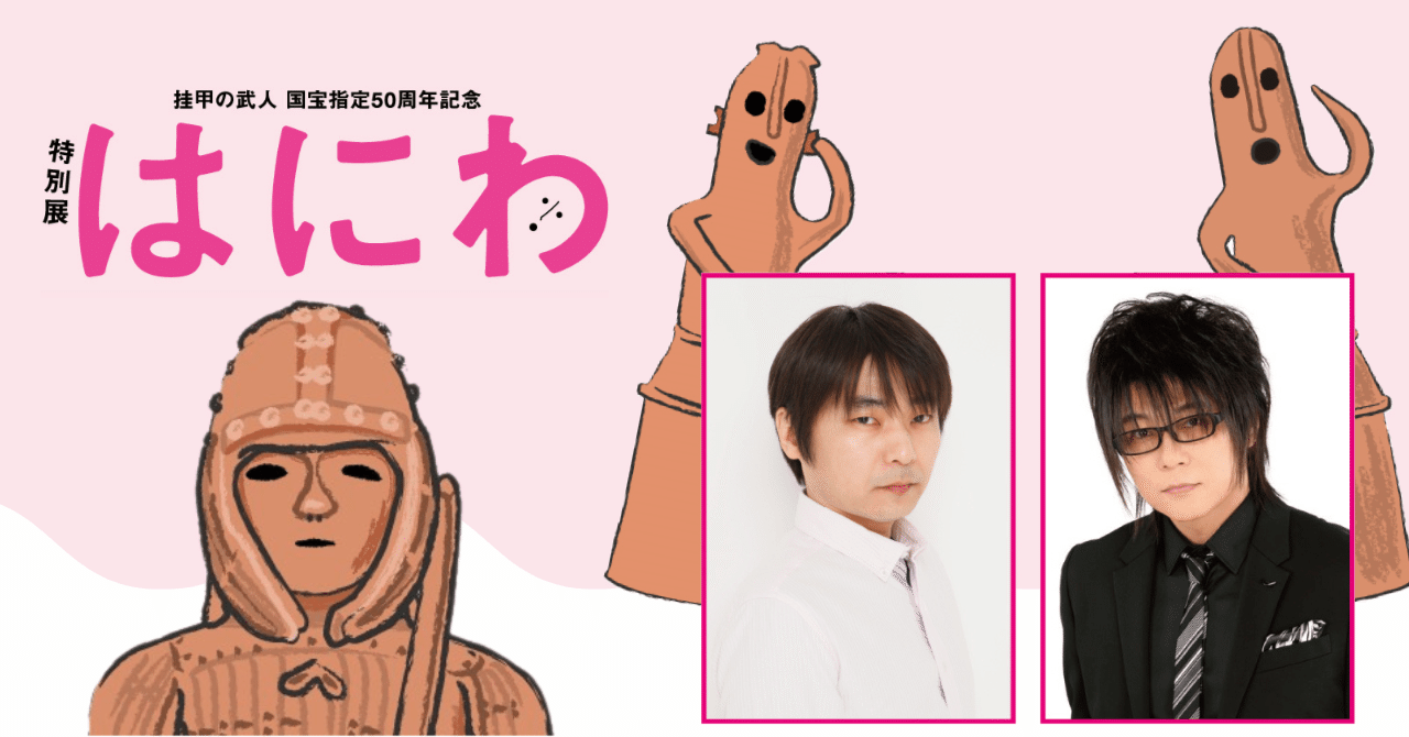 特別展「はにわ」―石田彰さん、森川智之さんと一緒に”はにワールド”へ