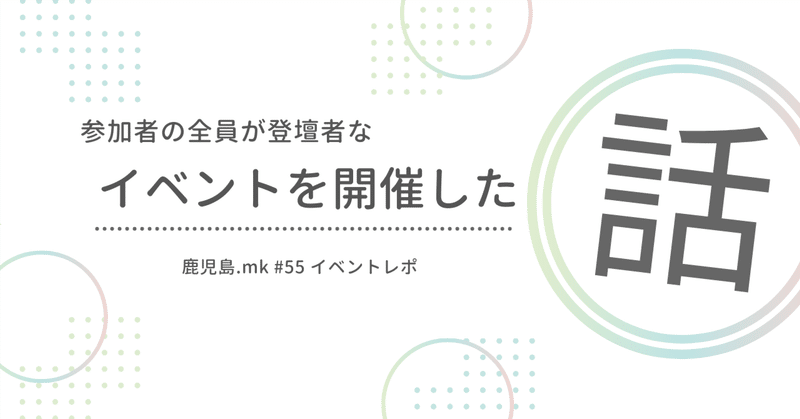 全員が登壇者なイベントを開催した話 〜鹿児島.mk #55〜