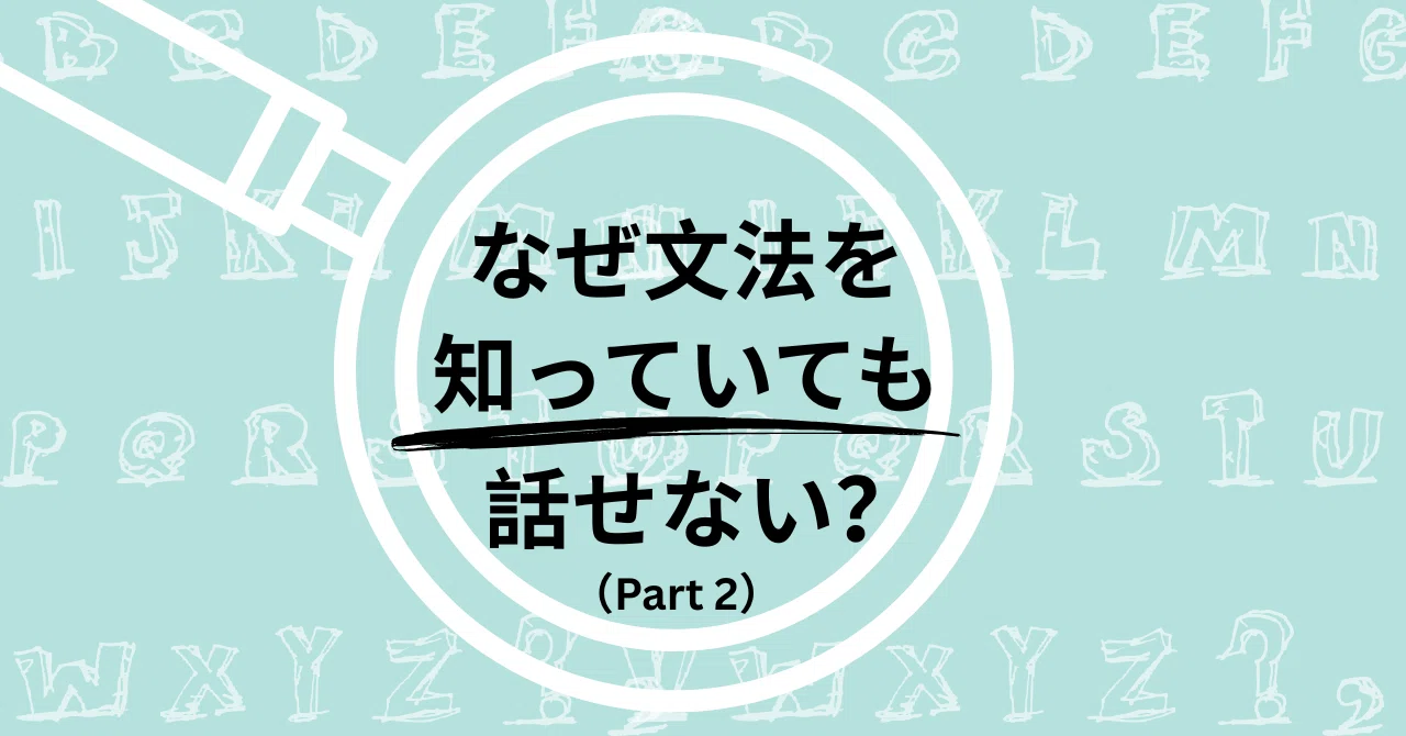 なぜ文法を知っていても話せない？（2）～アウトプットを通して学ぶ
