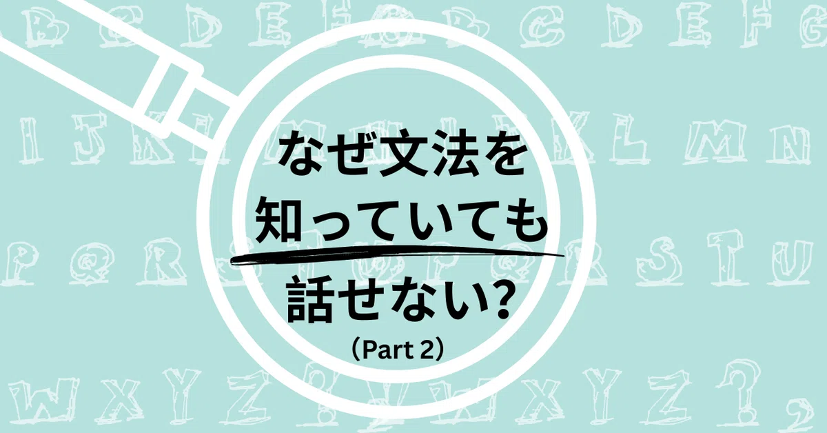 なぜ文法を知っていても話せない？（2）～アウトプットを通して学ぶ