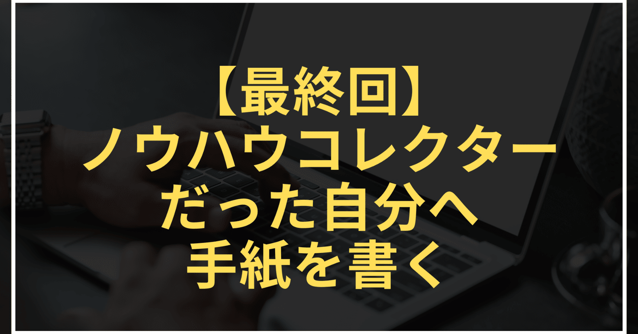 最終回：ノウハウコレクターだった自分へ手紙を書くうだい＠社畜からの脱却！
