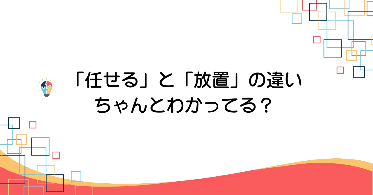 「任せる」と「放置」の違い、ちゃんとわかってる?|まっちゃん|現場リーダーの悩みに効く処方箋