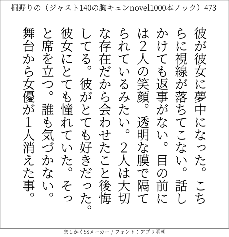 彼が彼女に夢中になった。こちらに視線が落ちてこない。話しかけても返事がない。目の前には2人の笑顔。透明な膜で隔てられているみたい。2人は大切な存在だから会わせたこと後悔してる。彼がとても好きだった。彼女にとても憧れていた。そっと席を立つ。誰も気づかない。舞台から女優が1人消えた事。#140字SS #140字小説 #ショートショート #恋愛 #あの恋 #ジャスト140字