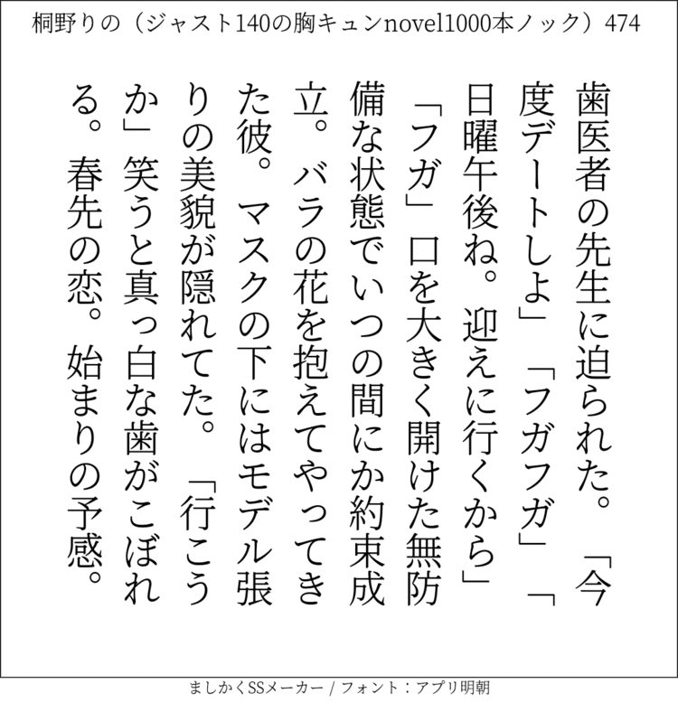 歯医者の先生に迫られた。「今度デートしよ」「フガフガ」「日曜午後ね。迎えに行くから」「フガ」口を大きく開けた無防備な状態でいつの間にか約束成立。バラの花を抱えてやってきた彼。マスクの下にはモデル張りの美貌が隠れてた。「行こうか」笑うと真っ白な歯がこぼれる。春先の恋。始まりの予感。#140字SS #140字小説 #ショートショート #恋愛 #あの恋 #ジャスト140字 