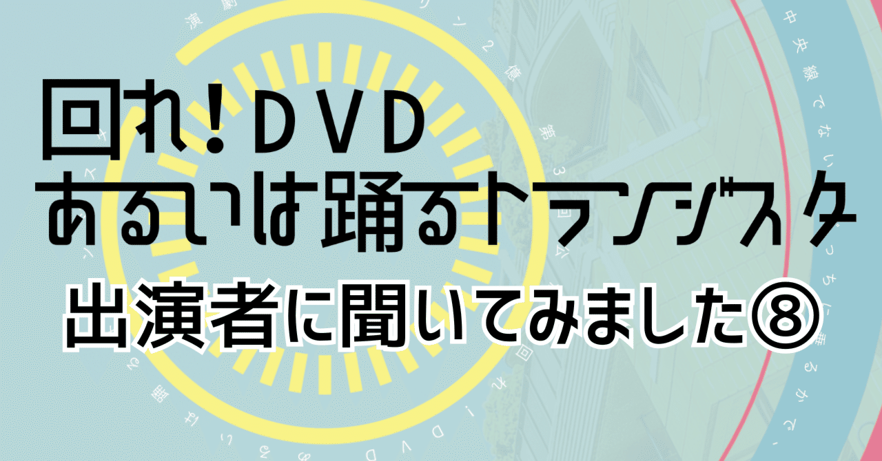回れ！DVD あるいは踊るトランジスタ』出演者に聞いてみました⑧