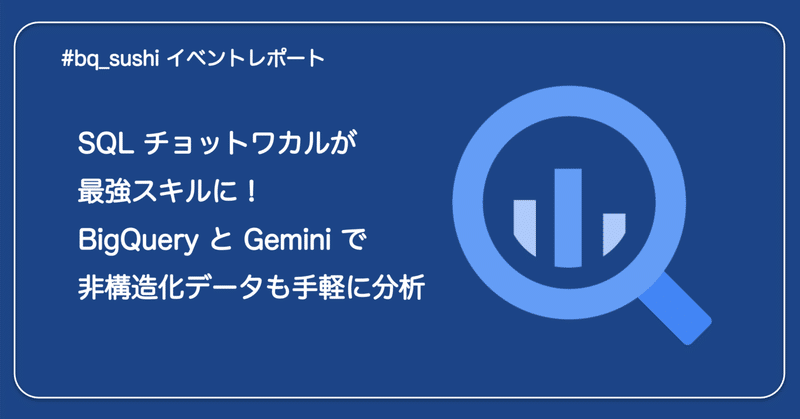 SQL ﾁｮｯﾄﾜｶﾙが最強スキルに！BigQuery と Gemini で非構造化データも手軽に分析  #bq_sushi イベントレポ