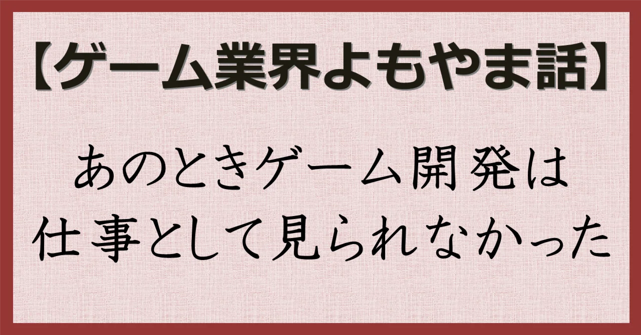 ゲーム業界よもやま話】あのときゲーム開発は仕事として見られなかった