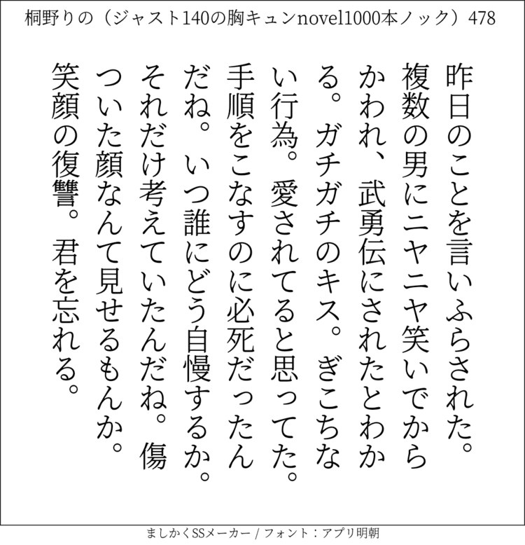 昨日のことを言いふらされた。複数の男にニヤニヤ笑いでからかわれ、武勇伝にされたとわかる。ガチガチのキス。ぎこちない行為。愛されてると思ってた。手順をこなすのに必死だったんだね。いつ誰にどう自慢するか。それだけ考えていたんだね。傷ついた顔なんて見せるもんか。笑顔の復讐。君を忘れる。#140字SS #140字小説 #ショートショート #恋愛 #あの恋 #ジャスト140字 