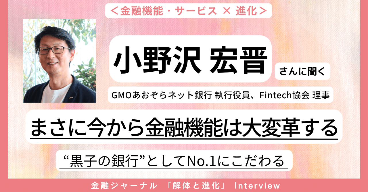 まさに今から金融機能は大変革する！ “黒子の銀行”としてNo１にこだわる。金融機能・サービスはこう進化する！【GMOあおぞらネット銀行 小野沢宏晋 執行 役員、Fintech協会 理事解説】｜月刊 金融ジャーナル