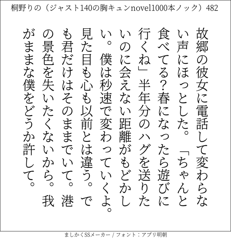 故郷の彼女に電話して変わらない声にほっとした。「ちゃんと食べてる？春になったら遊びに行くね」半年分のハグを送りたいのに会えない距離がもどかしい。僕は秒速で変わっていくよ。見た目も心も以前とは違う。でも君だけはそのままでいて。港の景色を失いたくないから。我がままな僕をどうか許して。#140字SS #140字小説 #ショートショート #恋愛 #あの恋 #ジャスト140字 