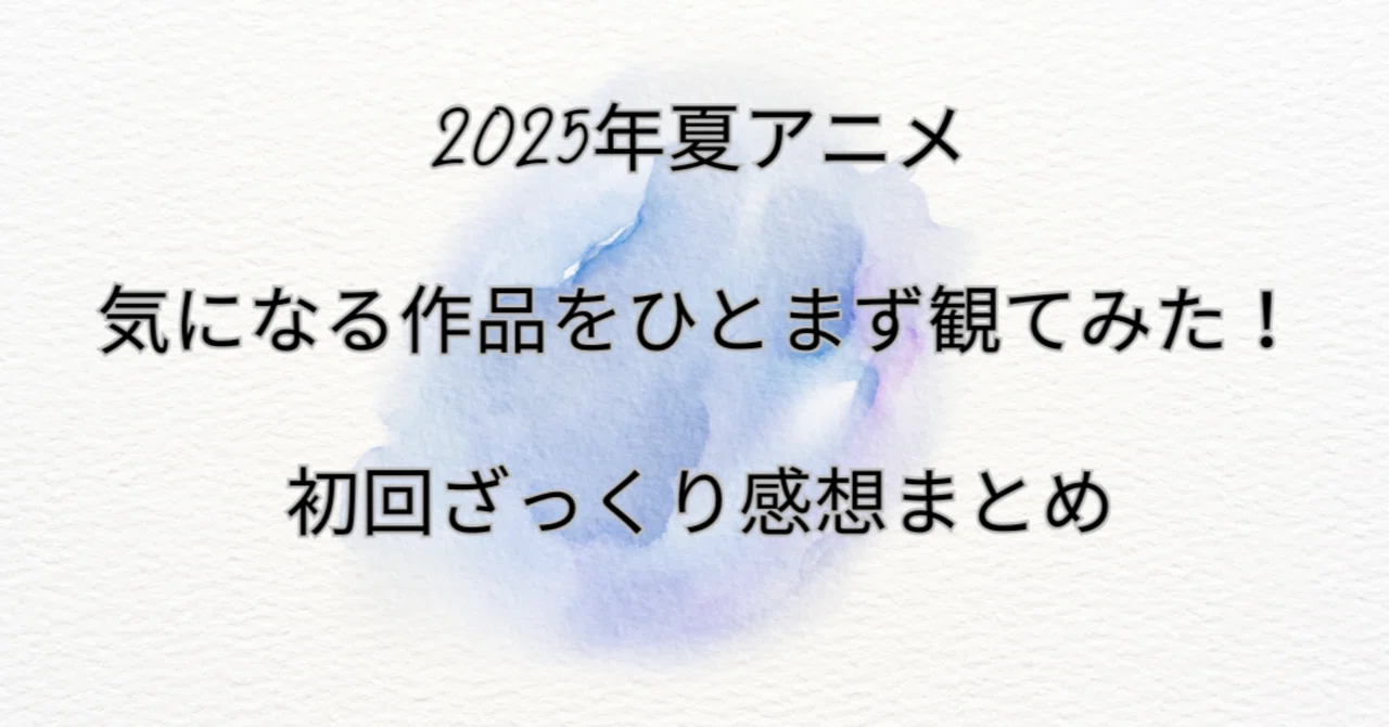 2025年夏アニメ｜気になる作品をひとまず観てみた！初回ざっくり感想 