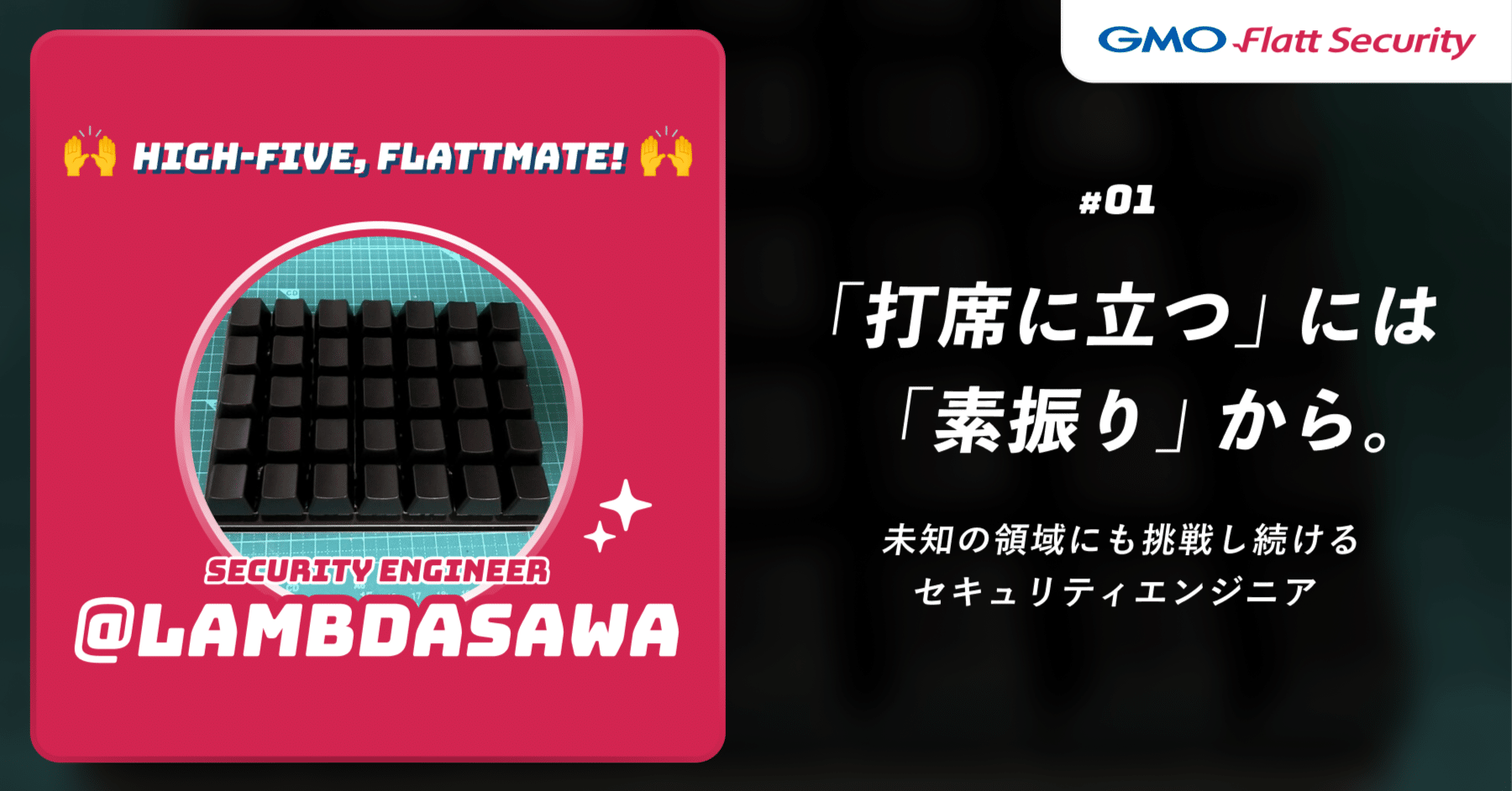 High-Five, Flattmate!｜「打席に立つ」には「素振り」から—未知の領域にも挑戦し続けるセキュリティエンジニア  lambdasawa｜GMO Flatt Security株式会社