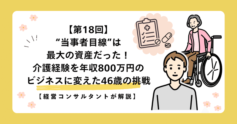【第18回】“当事者目線”は最大の資産だった！介護経験を年収800万円のビジネスに変えた46歳の挑戦【経営コンサルタントが解説】