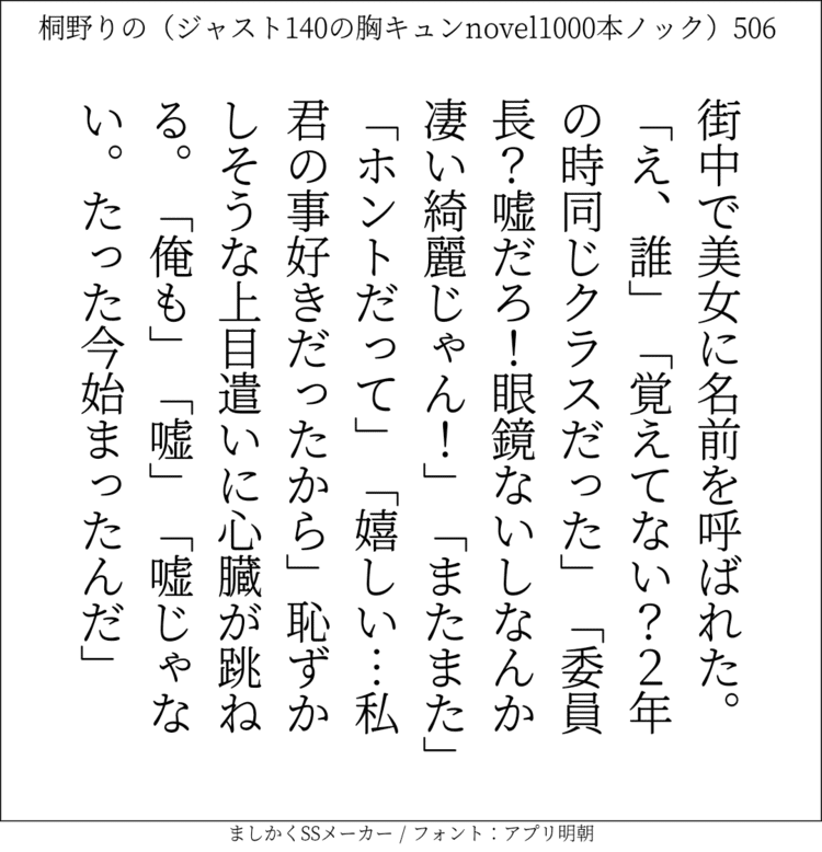 街中で美女に名前を呼ばれた。「え、誰」「覚えてない？2年の時同じクラスだった」「委員長？嘘だろ！眼鏡ないしなんか凄い綺麗じゃん！」「またまた」「ホントだって」「嬉しい…私君の事好きだったから｣恥ずかしそうな上目遣いに心臓が跳ねる。「俺も」「嘘」「嘘じゃない。たった今始まったんだ」#140字SS #140字小説 #短編小説 #ショートショート #超ショートショート #恋愛 #胸キュンnovel1000本ノック #あの恋 #日記 #小説 #ジャスト140字 #twnovel #140字小説 #呟篇小説