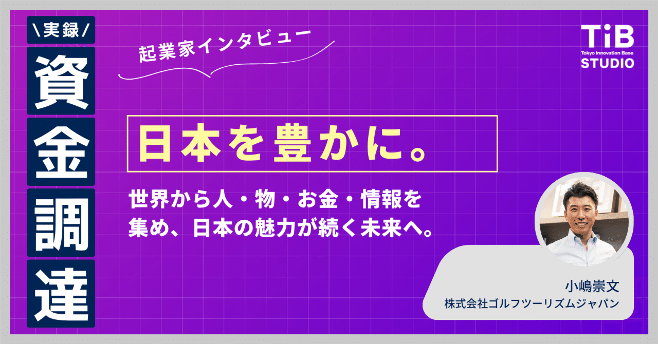 日本を豊かに。世界から人・物・お金・情報を集め、日本の魅力が続く未来へ 【起業家インタビュー #1 株式会社ゴルフツーリズムジャパン 小嶋崇文】｜TIB STUDIO｜共同創業者のように寄り添い、 世界を驚かせるスタートアップを