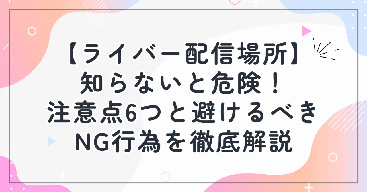 ライバー配信場所】知らないと危険！注意点6つと避けるべきNG行為を 